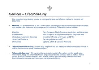Services – Execution-Only
    Our execution-only dealing service is a comprehensive and efficient method to buy and sell
    securities.

•   Markets - As a member firm of the London Stock Exchange we have direct access to the markets
    and provide best execution and timely execution of orders. Markets covered include:

    Equities                              Pan-European, North American, Australian and Japanese
    Fixed Interest                        Pan-European & US government and corporate debt
    Collective Investment Schemes         Investment Trusts, Unit Trusts and ETFs
    Structured Products                   Exchange-listed and OTC
    Derivatives                           Options, CFDs & Covered Warrants

•   Telephone/Online dealing - Trades may be placed via our traditional telephone-based service or
    online via our robust online dealing platform.

•   Value-added service - We can provide up-to-date market information, monitor stock price
    movements, keep you informed of news on particular stocks and take limit as well as market
    orders. Execution-only customers also receive research published by GAM’s Investment
    Committee which drives our investment management offering.


                                                                                                     7
 