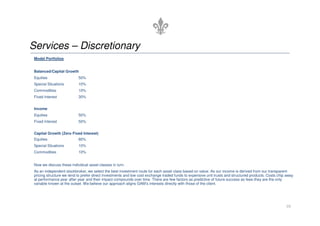 Model Portfolios
Balanced/Capital Growth
Equities 50%
Special Situations 10%
Commodities 10%
Fixed Interest 30%
Income
Services – Discretionary
Equities 50%
Fixed Interest 50%
Capital Growth (Zero Fixed Interest)
Equities 80%
Special Situations 10%
Commodities 10%
Now we discuss these individual asset classes in turn.
As an independent stockbroker, we select the best investment route for each asset class based on value. As our income is derived from our transparent
pricing structure we tend to prefer direct investments and low cost exchange traded funds to expensive unit trusts and structured products. Costs chip away
at performance year after year and their impact compounds over time. There are few factors as predictive of future success as fees-they are the only
variable known at the outset. We believe our approach aligns GAM’s interests directly with those of the client.
10
 