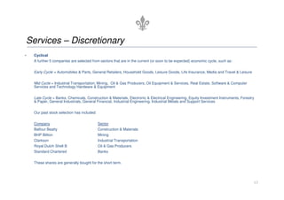Services – Discretionary
• Cyclical
A further 5 companies are selected from sectors that are in the current (or soon to be expected) economic cycle, such as:
Early Cycle = Automobiles  Parts, General Retailers, Household Goods, Leisure Goods, Life Insurance, Media and Travel  Leisure
Mid Cycle = Industrial Transportation, Mining, Oil  Gas Producers, Oil Equipment  Services, Real Estate, Software  Computer
Services and Technology Hardware  Equipment
Late Cycle = Banks, Chemicals, Construction  Materials, Electronic  Electrical Engineering, Equity Investment Instruments, Forestry
 Paper, General Industrials, General Financial, Industrial Engineering, Industrial Metals and Support Services
13
 Paper, General Industrials, General Financial, Industrial Engineering, Industrial Metals and Support Services
Our past stock selection has included:
Company Sector
Balfour Beatty Construction  Materials
BHP Biliton Mining
Clarkson Industrial Transportation
Royal Dutch Shell B Oil  Gas Producers
Standard Chartered Banks
These shares are generally bought for the short term.
 