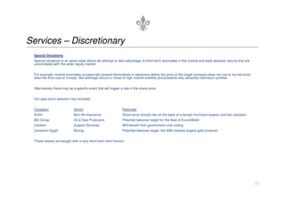 Services – Discretionary
Special Situations
Special situations is an asset class where we attempt to take advantage of short-term anomalies in the market and seek absolute returns that are
uncorrelated with the wider equity market.
For example, market anomalies occasionally present themselves in takeovers where the price of the target company does not rise to the bid price
(less the time cost of money). Bid arbitrage occurs in times of high market volatility and presents very attractive risk/return profiles.
Alternatively there may be a specific event that will trigger a rise in the share price.
Our past stock selection has included:
15
Our past stock selection has included:
Company Sector Rationale
Amlin Non-life Insurance Share price should rise on the back of a benign hurricane season and low valuation
BG Group Oil  Gas Producers Potential takeover target for the likes of ExxonMobil
Carillion Support Services Will benefit from government cost cutting
Centamin Egypt Mining Potential takeover target, the AIM markets largest gold producer
These shares are bought with a very short term time horizon.
 