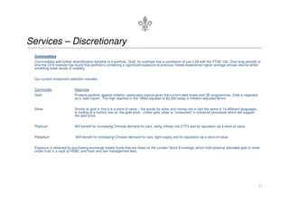Services – Discretionary
Commodities
Commodities add further diversification benefits to a portfolio. Gold, for example has a correlation of just 0.09 with the FTSE 100. Over long periods of
time the CFA Institute has found that portfolio’s containing a significant exposure to precious metals experience higher average annual returns whilst
exhibiting lower levels of volatility.
Our current investment selection includes:
Commodity Rationale
Gold Protects portfolio against inflation, particularly topical given the current debt levels and QE programmes. Gold is regarded
as a ‘safe haven’. The high reached in the 1980s equates to $2,200 today in inflation-adjusted terms.
17
Silver Similar to gold in that it is a store of value – the words for silver and money are in fact the same in 14 different languages.
Is trading at a historic low vs. the gold price. Unlike gold, silver is “consumed” in industrial processes which will support
the spot price.
Platinum Will benefit for increasing Chinese demand for cars, rising inflows into ETFs and its reputation as a store of value.
Palladium Will benefit for increasing Chinese demand for cars, tight supply and its reputation as a store of value.
Exposure is obtained by purchasing exchange traded funds that are listed on the London Stock Exchange, which hold physical allocated gold or silver
under trust in a vault at HSBC and have very low management fees.
 