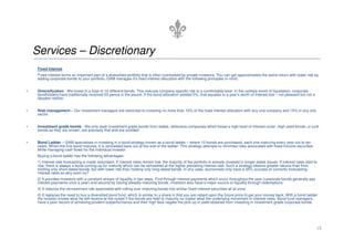 Services – Discretionary
Fixed Interest
Fixed interest forms an important part of a diversified portfolio that is often overlooked by private investors. You can get approximately the same return with lower risk by
adding corporate bonds to your portfolio. GAM manages it’s fixed interest allocation with the following principles in mind:
• Diversification - We invest in a total of 10 different bonds. This reduces company specific risk to a comfortable level. In the unlikely event of liquidation, corporate
bondholders have traditionally received 50 pence in the pound. If the bond allocation yielded 5%, that equates to a year’s worth of interest lost – not pleasant but not a
disaster neither.
• Risk management – Our investment managers are restricted to investing no more than 10% of the fixed interest allocation with any one company and 15% in any one
sector.
• Investment grade bonds - We only seek investment grade bonds from stable, defensive companies which boast a high level of interest cover. High yield bonds, or junk
18
• Investment grade bonds - We only seek investment grade bonds from stable, defensive companies which boast a high level of interest cover. High yield bonds, or junk
bonds as they are known, are precisely that and are avoided.
• Bond Ladder – GAM specialises in investing in a bond strategy known as a bond ladder – where 10 bonds are purchased, each one maturing every year out to ten
years. When the first bond matures, it is reinvested back out at the end of the ladder. This strategy attempts to minimise risks associated with fixed-income securities
while managing cash flows for the individual investor.
Buying a bond ladder has the following advantages:
1) Interest rate forecasting is made redundant. If interest rates remain low, the majority of the portfolio is already invested in longer dated issues. If interest rates start to
rise, there is always a bond coming up for maturity which can be reinvested at the higher prevailing interest rate. Such a strategy obtains greater returns than from
holding only short-dated bonds, but with lower risk than holding only long-dated bonds. In any case, economists only have a 35% success of correctly forecasting
interest rates so why even try?
2) It provides investors with a constant stream of liquidity in two ways. First through interest payments which occur throughout the year (corporate bonds generally pay
interest payments once a year) and second by having steadily maturing bonds, investors also have a major source of liquidity through redemptions.
3) It reduces the reinvestment risk associated with rolling over maturing bonds into similar fixed-interest securities all at once.
4) It replaces the need to buy a diversified bond fund, which is similar to a share in that you are reliant upon the future price to get your money back. With a bond ladder
the investor knows what he will receive at the outset if the bonds are held to maturity no matter what the underlying movement in interest rates. Bond fund managers
have a poor record of achieving prudent outperformance and their high fees negate the pick-up in yield obtained from investing in investment grade corporate bonds.
 