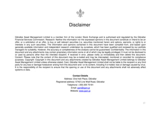 Gibraltar Asset Management Limited is a member firm of the London Stock Exchange and is authorised and regulated by the Gibraltar
Financial Services Commission. Research: Neither the information nor the expressed opinions in this document constitute or intend to be an
offer, or a solicitation of an offer, to buy or sell relevant securities (i.e. securities mentioned herein and options, warrants, or rights to or
interests in any such securities). The information and opinions contained in this document have been compiled from, and based upon
generally available information and independent research undertaken by ourselves, which has been qualified and reviewed by our portfolio
managers for suitability. However, the accuracy or completeness of the analysis cannot be guaranteed. Confidentiality: The information in this
document and any attachments may contain proprietary information some or all of which may be legally privileged. It must not be disclosed to
or used by persons other than the intended recipient. If received in error, please notify us immediately and then delete this document.
Content: Please note that the content of this document may be e-mailed and may be intercepted, monitored or recorded for compliance
Disclaimer
27
Content: Please note that the content of this document may be e-mailed and may be intercepted, monitored or recorded for compliance
purposes. Copyright: Copyright in this document and any attachments created by Gibraltar Asset Management Limited belongs to Gibraltar
Asset Management Limited unless otherwise stated. Care: Gibraltar Asset Management Limited shall not be liable to the recipient or any third
party for any loss or damage howsoever arising from this document and / or its content, including if e-mailed, loss or damage caused by virus.
It is the responsibility of the recipient to ensure that the opening or use of this document and any attachments shall not adversely affect
systems or data.
Contact Details
Address: One Irish Place, Gibraltar
Registered address: 57/63 Line Wall Road, Gibraltar
Telephone: +350 200 75181
Email: gam@gam.gi
Website: www.gam.gi
 