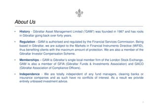 About Us
• History - Gibraltar Asset Management Limited (“GAM”) was founded in 1987 and has roots
in Gibraltar going back over forty years.
• Regulation - GAM is authorised and regulated by the Financial Services Commission. Being
based in Gibraltar, we are subject to the Markets in Financial Instruments Directive (MiFID),
thus benefiting clients with the maximum amount of protection. We are also a member of the
Gibraltar Investor Compensation Scheme.
• Memberships – GAM is Gibraltar’s single local member firm of the London Stock Exchange.
GAM is also a member of GFIA (Gibraltar Funds & Investments Association) and GACO
(Gibraltar Association of Compliance Officers).
• Independence - We are totally independent of any fund managers, clearing banks or
insurance companies and as such have no conflicts of interest. As a result we provide
entirely unbiased investment advice.
3
 