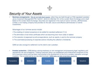 Security of Your Assets
• Nominee arrangements - We do not hold client assets, rather they are held through an FSA-regulated custodian,
Jarvis Investment Management Plc (“Jarvis”). Jarvis is a Member firm of the London Stock Exchange and is itself
listed on the London Stock Exchange. Securities are registered in the name of Jarvis’ nominee, JIM Nominees
Limited, a non-trading company that provides for the safe, secure and effective administration of clients’
investments.
Advantages of our nominee service include:
i-The enabling of market transactions to be settled for standard settlement (T+3)
ii-The elimination of lost share certificates which are becoming ever more costly to replace
ii-The elimination of lost share certificates which are becoming ever more costly to replace
iii-The reduction of paperwork as all correspondence, such as reports, is sent to the nominee company
iv-The automated processing of corporate actions including the collection of dividends
GAM can also arrange for settlement via the client’s own custodian.
• Investor protection - GAM places a strong emphasis on risk management encompassing legal, regulatory and
reputational risk and compliance. Treating customers fairly is an established and fundamental component of the
firm’s business culture and has been instrumental to the development of the firm’s excellent reputation amongst
investors. This is evidenced by our low client turnover. GAM does not take proprietary positions.
5
Transactions Settlement Custody Corporate Actions Valuations
 