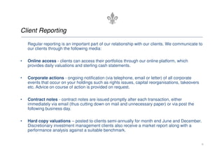 Client Reporting
Regular reporting is an important part of our relationship with our clients. We communicate to
our clients through the following media:
• Online access - clients can access their portfolios through our online platform, which
provides daily valuations and sterling cash statements.
• Corporate actions - ongoing notification (via telephone, email or letter) of all corporate
• Corporate actions - ongoing notification (via telephone, email or letter) of all corporate
events that occur on your holdings such as rights issues, capital reorganisations, takeovers
etc. Advice on course of action is provided on request.
• Contract notes - contract notes are issued promptly after each transaction, either
immediately via email (thus cutting down on mail and unnecessary paper) or via post the
following business day.
• Hard copy valuations – posted to clients semi-annually for month end June and December.
Discretionary investment management clients also receive a market report along with a
performance analysis against a suitable benchmark.
6
 