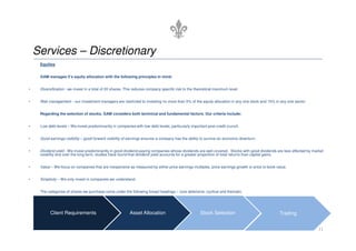 Services – Discretionary
     Equities


     GAM manages it’s equity allocation with the following principles in mind:


•    Diversification - we invest in a total of 20 shares. This reduces company specific risk to the theoretical maximum level.


•    Risk management – our investment managers are restricted to investing no more than 5% of the equity allocation in any one stock and 15% in any one sector.


     Regarding the selection of stocks, GAM considers both technical and fundamental factors. Our criteria include:


•    Low debt levels – We invest predominantly in companies with low debt levels, particularly important post credit crunch.


•    Good earnings visibility – good forward visibility of earnings ensures a company has the ability to survive an economic downturn.


•    Dividend yield - We invest predominantly in good dividend-paying companies whose dividends are well covered. Stocks with good dividends are less affected by market
     volatility and over the long term, studies have found that dividend yield accounts for a greater proportion of total returns than capital gains.


•    Value – We focus on companies that are inexpensive as measured by either price earnings multiples, price earnings growth or price to book value.


•    Simplicity – We only invest in companies we understand.


     The categories of shares we purchase come under the following broad headings – core defensive, cyclical and thematic.




           Client Requirements                             Asset Allocation                           Stock Selection                           Trading


                                                                                                                                                                     11
 