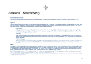 Services – Discretionary
 Special Situations (cont)
 For investors with a higher risk tolerance, we can manage between 25% and 100% of the special situations allocation in either options or CFDs.


 Options
 Options are derivative contracts which can be used by investors in a diverse set of contexts - to insure their portfolios, purchase shares at a lower level
 than the prevailing market price, enhance the yield of their equity portfolios or take leveraged positions whilst carrying a limited amount of risk. GAM
 has traded options for many years, predominantly using the following trading strategies:
               Covered calls
               Selling out-of-the-money covered calls (where the option writer owns the obligated quantity of the underlying security and is obligated to
               deliver the shares should they reach a certain level) is a popular strategy that enables the stockowner to generate additional income which
               is similar to receiving an additional dividend.
               Naked Puts
               GAM recommends writing puts(where the option writer is obligated to purchase shares should it fall below a certain level) on key stocks it
               recommends, selecting strike prices based upon a combination of fundamental and technical analysis, which fall into the core defensive and
               cyclical categories
               FTSE 100 Strangle
               This strategy allows investors to trade the range of the FTSE 100 rather than the direction using options contracts by selling high strike price
               call options whilst simultaneously selling low strike price put options. If the market stays within the range, the entire option premium is
               retained
 CFDs
 Contracts for Difference are agreements to exchange the difference in value of a particular security, from when you enter into the contract to when you
 close it, without the requirement to own the physical asset. CFDs are traded on margin, so you can take a position without having to pay the full value
 of the transaction. The margin requirements are commonly just 10% for major shares. CFDs benefit from low commission rates, low margin and zero
 stamp duty plus the facility to go short as well as long - thus profiting from falling as well as rising markets.
 Our CFD offering covers over 7,000 shares worldwide, FX, indices, commodities and bonds. FX, indices and commodities can be traded commission
 free, 24-hours a day. Clients can trade online as well as on their iPhone, Blackberry or iPad.
 Disclaimer: Trading options & CFDs is a high risk strategy which can result in losses than exceed your initial deposit. Trading derivatives may not be suitable for everyone, so ensure that
 your fully understand the risks involved.



                                                                                                                                                                                            16
 