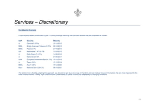 Services – Discretionary
 Bond Ladder Example


 A typical bond ladder constructed to give 10 rolling holdings maturing over the next decade may be composed as follows:


 S&P        Security                            Maturity
 A-         Centrica 5.375%                     19/12/2012
 BBB-       British American Tobacco 5.75%      09/12/2013
 BBB+       Pearson 7%                          27/10/2014
 AA-        Nationwide 7.971% PIB               13/03/2015
 A-         Rolls Royce 7.375%                  14/06/2016
 A-         National Grid 6%                    07/06/2017
 AAA        European Investment Bank 4.75% 15/10/2018
 A-         Tesco 5.5%                          13/12/2019
 BBB+       Axa 7.125%                          15/12/2020
 Baa1       National Grid 1.25% I/L             06/10/2021


 The bottom line is that by adopting this approach you should not get stuck one way or the other and can instead focus on the factors that are most important to the
 fixed income investor - safety, high current income, predictability of future income and adaptability to changing conditions.




                                                                                                                                                                       19
 