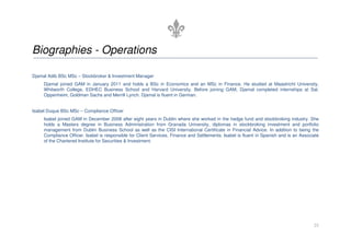 Biographies - Operations

Djamal Adib BSc MSc – Stockbroker & Investment Manager
     Djamal joined GAM in January 2011 and holds a BSc in Economics and an MSc in Finance. He studied at Maastricht University,
     Whitworth College, EDHEC Business School and Harvard University. Before joining GAM, Djamal completed internships at Sal.
     Oppenheim, Goldman Sachs and Merrill Lynch. Djamal is fluent in German.


Isabel Duque BSc MSc – Compliance Officer
     Isabel joined GAM in December 2008 after eight years in Dublin where she worked in the hedge fund and stockbroking industry. She
     holds a Masters degree in Business Administration from Granada University, diplomas in stockbroking investment and portfolio
     management from Dublin Business School as well as the CISI International Certificate in Financial Advice. In addition to being the
     Compliance Officer, Isabel is responsible for Client Services, Finance and Settlements. Isabel is fluent in Spanish and is an Associate
     of the Chartered Institute for Securities & Investment.




                                                                                                                                         25
 