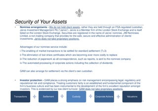 Security of Your Assets
•    Nominee arrangements - We do not hold client assets, rather they are held through an FSA-regulated custodian,
     Jarvis Investment Management Plc (“Jarvis”). Jarvis is a Member firm of the London Stock Exchange and is itself
     listed on the London Stock Exchange. Securities are registered in the name of Jarvis’ nominee, JIM Nominees
     Limited, a non-trading company that provides for the safe, secure and effective administration of clients’
     investments. Jarvis does not take proprietary positions.


     Advantages of our nominee service include:
     i-The enabling of market transactions to be settled for standard settlement (T+3)
     ii-The elimination of lost share certificates which are becoming ever more costly to replace
     iii-The reduction of paperwork as all correspondence, such as reports, is sent to the nominee company
     iv-The automated processing of corporate actions including the collection of dividends


     GAM can also arrange for settlement via the client’s own custodian.


•    Investor protection - GAM places a strong emphasis on risk management encompassing legal, regulatory and
     reputational risk and compliance. Treating customers fairly is an established and fundamental component of the
     firm’s business culture and has been instrumental to the development of the firm’s excellent reputation amongst
     investors. This is evidenced by our low client turnover. GAM does not take proprietary positions.


Transactions              Settlement                  Custody               Corporate Actions          Valuations

                                                                                                                       5
 