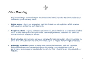 Client Reporting
    Regular reporting is an important part of our relationship with our clients. We communicate to our
    clients through the following media:

•   Online access - clients can access their portfolios through our online platform, which provides
    daily valuations and sterling cash statements.

•   Corporate actions - ongoing notification (via telephone, email or letter) of all corporate events that
    occur on your holdings such as rights issues, capital reorganisations, takeovers etc. Advice on
    course of action is provided on request.

•   Contract notes - contract notes are issued promptly after each transaction, either immediately via
    email (thus cutting down on mail and unnecessary paper) or via post the following business day.

•   Hard copy valuations – posted to clients semi-annually for month end June and December.
    Discretionary investment management clients also receive a market report along with a
    performance analysis against a suitable benchmark. Ad-hoc valuations can be produced on
    request.



                                                                                                         6
 