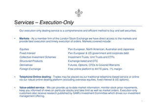 Services – Execution-Only
    Our execution-only dealing service is a comprehensive and efficient method to buy and sell securities.


•   Markets - As a member firm of the London Stock Exchange we have direct access to the markets and
    provide best execution and timely execution of orders. Markets covered include:


    Equities                                  Pan-European, North American, Australian and Japanese
    Fixed Interest                            Pan-European & US government and corporate debt
    Collective Investment Schemes             Investment Trusts, Unit Trusts and ETFs
    Structured Products                       Exchange-listed and OTC
    Derivatives                               Futures, Options, CFDs & Covered Warrants
    Foreign Exchange                          Free online platform to 44 FX pairs. 1% margin


•   Telephone/Online dealing - Trades may be placed via our traditional telephone-based service or online
    via our robust online dealing platform (excluding overseas equities, fixed interest & US options).


•   Value-added service - We can provide up-to-date market information, monitor stock price movements,
    keep you informed of news on particular stocks and take limit as well as market orders. Execution-only
    customers also receive research published by GAM’s Investment Committee which drives our investment
    management offering.
                                                                                                             7
 