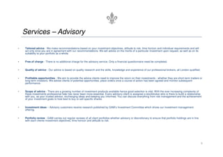 Services – Advisory

•   Tailored advice - We make recommendations based on your investment objectives, attitude to risk, time horizon and individual requirements and will
    act only once you are in agreement with our recommendations. We will advise on the merits of a particular investment upon request, as well as on its
    suitability to your portfolio as a whole.


•   Free of charge - There is no additional charge for the advisory service. Only a financial questionnaire need be completed.


•   Quality of advice - Our advice is based on quality research and the skills, knowledge and experience of our professional brokers, all London qualified.


•   Profitable opportunities - We aim to provide the advice clients need to improve the return on their investments - whether they are short-term traders or
    long-term investors. We advise clients of potential opportunities, place orders once a course of action has been agreed and monitor subsequent
    performance.


•   Scope of advice - There are a growing number of investment products available hence good selection is vital. With the ever increasing complexity of
    these investments professional help has never been more essential. Every advisory client is assigned a stockbroker who is there to build a relationship
    with you, as your trusted advisor, exchanging ideas and keeping you informed. You can discuss everything from risk management and the achievement
    of your investment goals to how best to buy or sell specific shares.


•   Investment ideas – Advisory customers receive research published by GAM’s Investment Committee which drives our investment management
    offering.


•   Portfolio review - GAM carries out regular reviews of all client portfolios whether advisory or discretionary to ensure that portfolio holdings are in line
    with each clients investment objectives, time horizon and attitude to risk.




                                                                                                                                                                  8
 