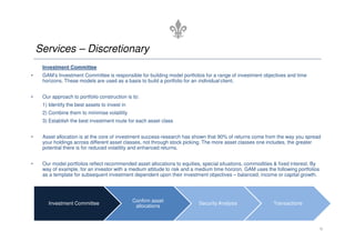 Services – Discretionary
     Investment Committee
•    GAM’s Investment Committee is responsible for building model portfolios for a range of investment objectives and time
     horizons. These models are used as a basis to build a portfolio for an individual client.


•    Our approach to portfolio construction is to:
     1) Identify the best assets to invest in
     2) Combine them to minimise volatility
     3) Establish the best investment route for each asset class


•    Asset allocation is at the core of investment success-research has shown that 90% of returns come from the way you spread
     your holdings across different asset classes, not through stock picking. The more asset classes one includes, the greater
     potential there is for reduced volatility and enhanced returns.


•    Our model portfolios reflect recommended asset allocations to equities, special situations, commodities & fixed interest. By
     way of example, for an investor with a medium attitude to risk and a medium time horizon, GAM uses the following portfolios
     as a template for subsequent investment dependent upon their investment objectives – balanced, income or capital growth.




                                                Confirm asset
       Investment Committee                                                Security Analysis                Transactions
                                                 allocations



                                                                                                                                    9
 