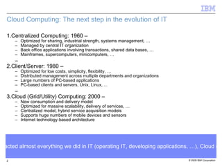 Cloud Computing: The next step in the evolution of IT Centralized Computing: 1960 – Optimized for sharing, industrial strength, systems management, … Managed by central IT organization Back office applications involving transactions, shared data bases, … Mainframes, supercomputers, minicomputers, … Client/Server: 1980 – Optimized for low costs, simplicity, flexibility, … Distributed management across multiple departments and organizations Large numbers of PC-based applications PC-based clients and servers, Unix, Linux, ... Cloud (Grid/Utility) Computing: 2000 – New consumption and delivery model Optimized for massive scalability, delivery of services, … Centralized model, hybrid service acquisition models Supports huge numbers of mobile devices and sensors Internet technology-based architecture Just like the introduction of the Client/Server model impacted almost everything we did in IT (operating IT, developing applications, …), Cloud computing is having significant impact on the IT industry 