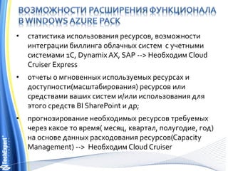 • статистика использования ресурсов, возможности
интеграции биллинга облачных систем с учетными
системами 1С, Dynamix AX, SAP --> Необходим Cloud
Cruiser Express
• отчеты о мгновенных используемых ресурсах и
доступности(масштабирования) ресурсов или
средствами ваших систем и/или использования для
этого средств BI SharePoint и др;
• прогнозирование необходимых ресурсов требуемых
через какое то время( месяц, квартал, полугодие, год)
на основе данных расходования ресурсов(Capacity
Management) --> Необходим Cloud Cruiser
 