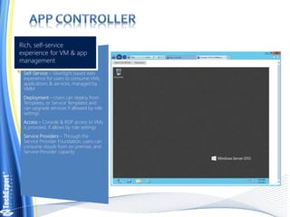 Self-Service – Silverlight based web
experience for users to consume VMs,
applications & services, managed by
VMM
Deployment – Users can deploy from
Templates, or Service Templates and
can upgrade services if allowed by role
settings
Access – Console & RDP access to VMs
is provided, if allows by role settings
Service Providers – Through the
Service Provider Foundation, users can
consume clouds from on premise, and
Service-Provider capacity
Rich, self-service
experience for VM & app
management
 