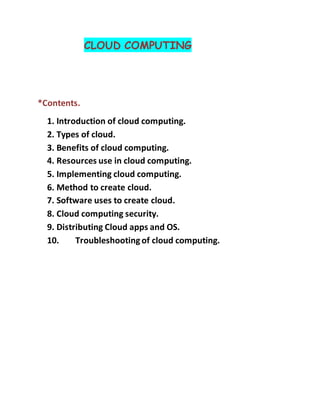 CLOUD COMPUTING
*Contents.
1. Introduction of cloud computing.
2. Types of cloud.
3. Benefits of cloud computing.
4. Resources use in cloud computing.
5. Implementing cloud computing.
6. Method to create cloud.
7. Software uses to create cloud.
8. Cloud computing security.
9. Distributing Cloud apps and OS.
10. Troubleshootingof cloud computing.
 