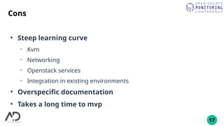 17
Cons
●
Steep learning curve
– Kvm
– Networking
– Openstack services
– Integration in existing environments
●
Overspecific documentation
●
Takes a long time to mvp
 