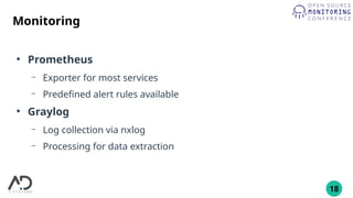 18
Monitoring
●
Prometheus
– Exporter for most services
– Predefined alert rules available
●
Graylog
– Log collection via nxlog
– Processing for data extraction
 