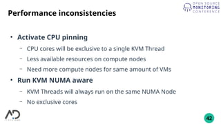 42
Performance inconsistencies
●
Activate CPU pinning
– CPU cores will be exclusive to a single KVM Thread
– Less available resources on compute nodes
– Need more compute nodes for same amount of VMs
●
Run KVM NUMA aware
– KVM Threads will always run on the same NUMA Node
– No exclusive cores
 