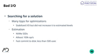 46
Bad I/O
●
Searching for a solution
– Many tipps for optimizations
●
Stabilized I/O but did not increase it to estimated levels
– Estimation
●
NVMe SSDs
●
Atleast 100k op/s
●
Fast commit to disk; less than 500 usec
 