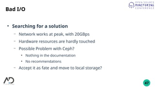 47
Bad I/O
●
Searching for a solution
– Network works at peak, with 20GBps
– Hardware resources are hardly touched
– Possible Problem with Ceph?
●
Nothing in the documentation
●
No recommendations
– Accept it as fate and move to local storage?
 
