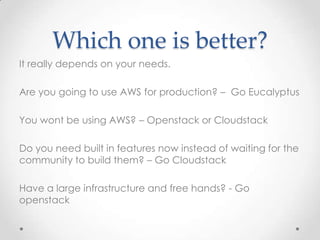 Which one is better?
It really depends on your needs.
Are you going to use AWS for production? – Go Eucalyptus
You wont be using AWS? – Openstack or Cloudstack
Do you need built in features now instead of waiting for the
community to build them? – Go Cloudstack
Have a large infrastructure and free hands? - Go
openstack
 