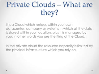 Private Clouds – What are
they?
It is a Cloud which resides within your own
datacenter, company or systems in which all the data
is stored within your location, plus it is managed by
you. In other words you are the King of the Cloud.
In the private cloud the resource capacity is limited by
the physical infrastructure which you rely on.
 