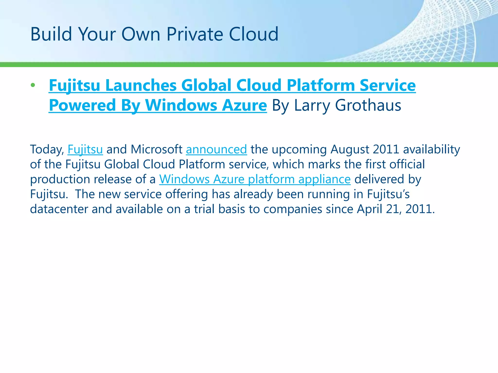 Build Your Own Private Cloud

• Fujitsu Launches Global Cloud Platform Service
  Powered By Windows Azure By Larry Grothaus

Today, Fujitsu and Microsoft announced the upcoming August 2011 availability
of the Fujitsu Global Cloud Platform service, which marks the first official
production release of a Windows Azure platform appliance delivered by
Fujitsu. The new service offering has already been running in Fujitsu’s
datacenter and available on a trial basis to companies since April 21, 2011.
 