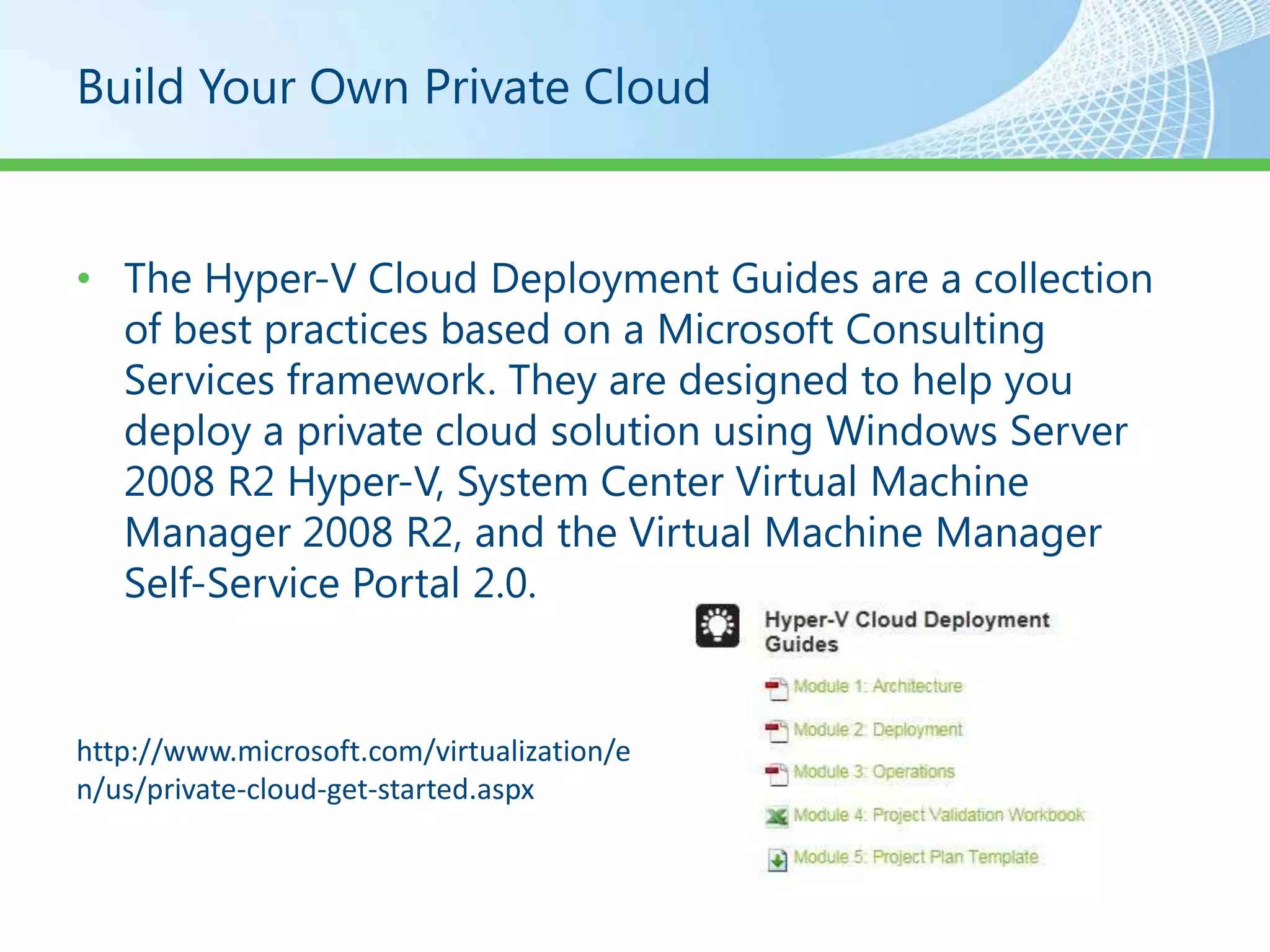 Build Your Own Private Cloud


• The Hyper-V Cloud Deployment Guides are a collection
  of best practices based on a Microsoft Consulting
  Services framework. They are designed to help you
  deploy a private cloud solution using Windows Server
  2008 R2 Hyper-V, System Center Virtual Machine
  Manager 2008 R2, and the Virtual Machine Manager
  Self-Service Portal 2.0.


http://www.microsoft.com/virtualization/e
n/us/private-cloud-get-started.aspx
 
