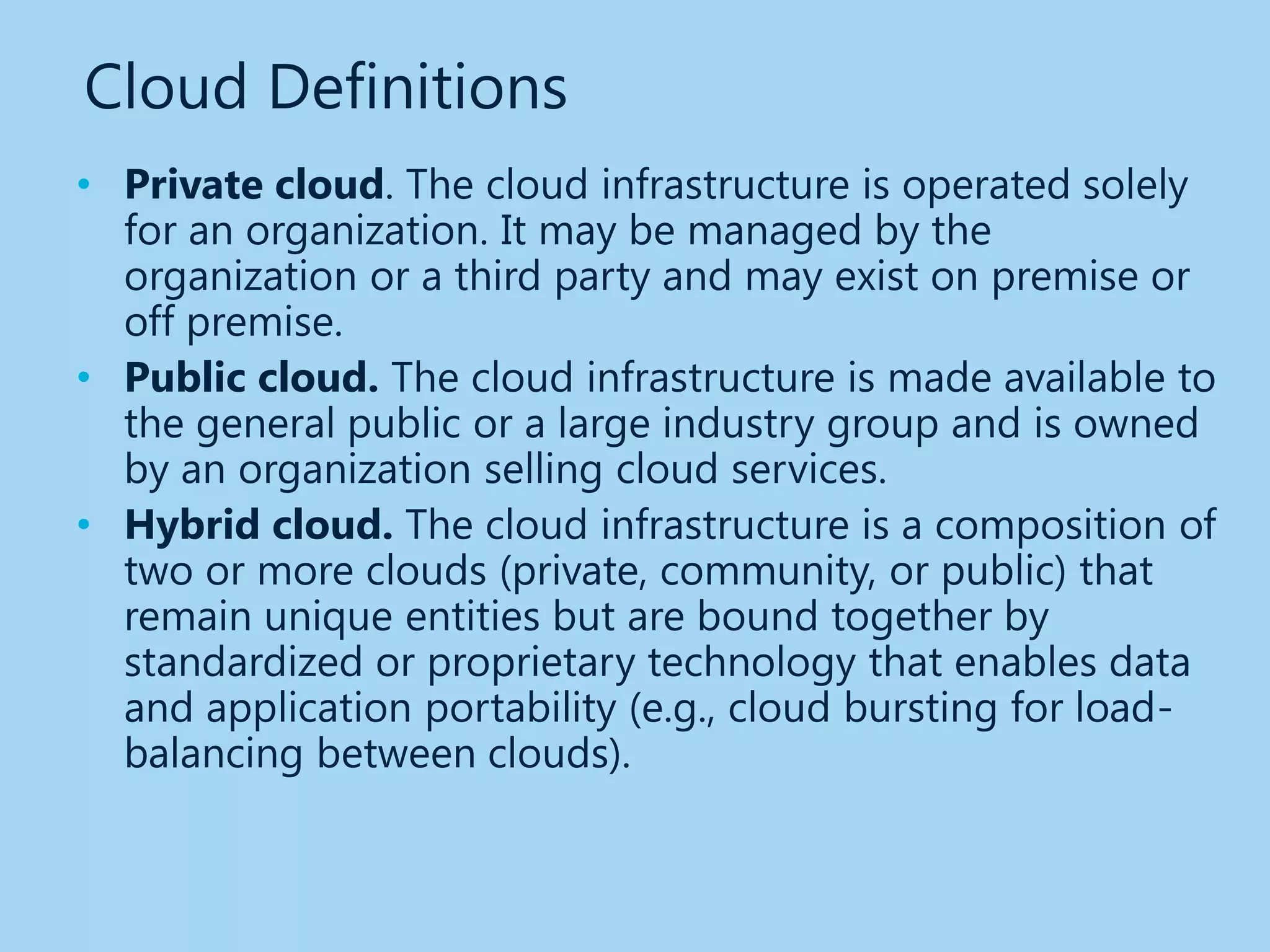 Cloud Definitions
• Private cloud. The cloud infrastructure is operated solely
  for an organization. It may be managed by the
  organization or a third party and may exist on premise or
  off premise.
• Public cloud. The cloud infrastructure is made available to
  the general public or a large industry group and is owned
  by an organization selling cloud services.
• Hybrid cloud. The cloud infrastructure is a composition of
  two or more clouds (private, community, or public) that
  remain unique entities but are bound together by
  standardized or proprietary technology that enables data
  and application portability (e.g., cloud bursting for load-
  balancing between clouds).
 