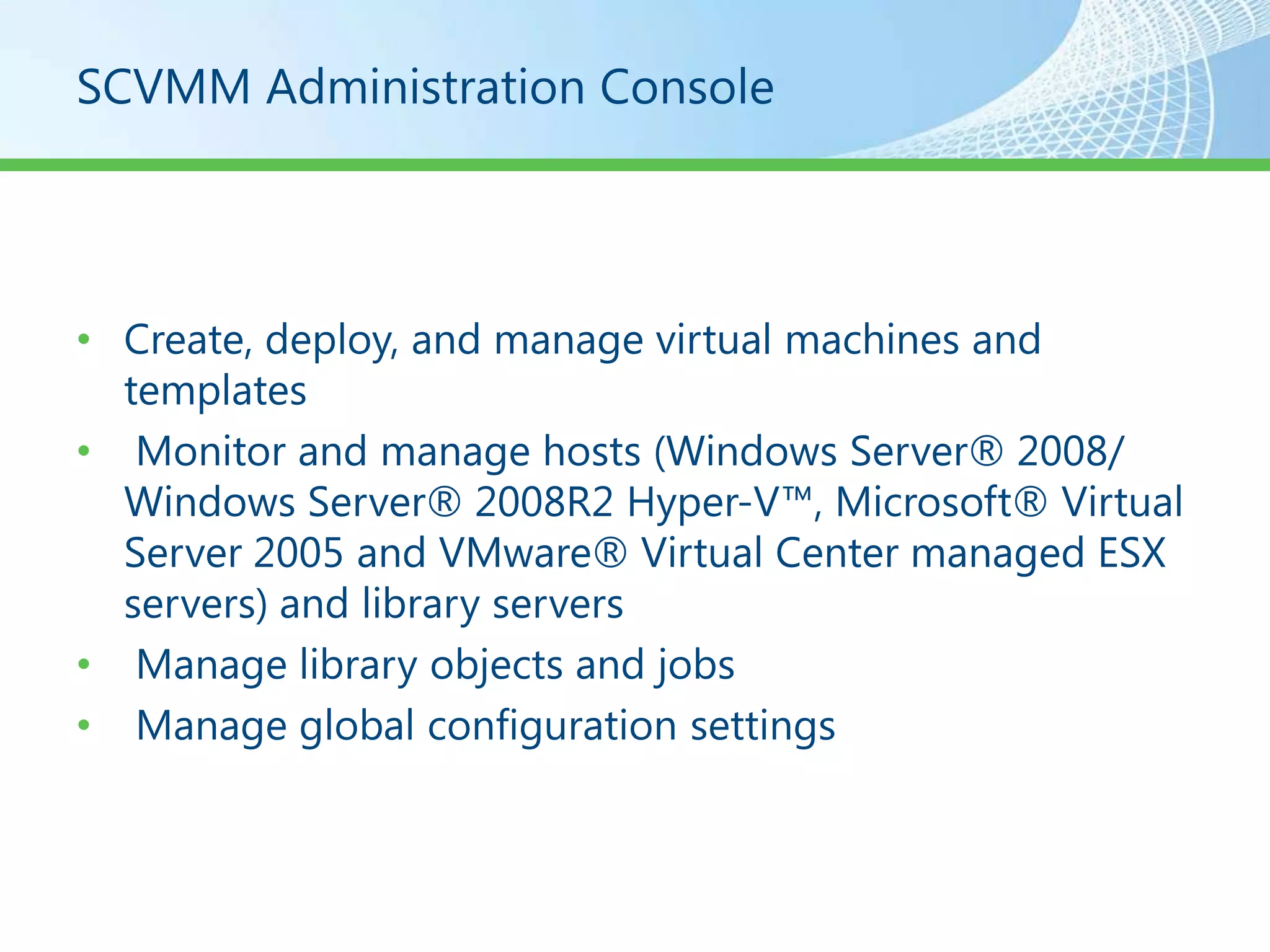 SCVMM Administration Console




• Create, deploy, and manage virtual machines and
  templates
• Monitor and manage hosts (Windows Server® 2008/
  Windows Server® 2008R2 Hyper-V™, Microsoft® Virtual
  Server 2005 and VMware® Virtual Center managed ESX
  servers) and library servers
• Manage library objects and jobs
• Manage global configuration settings
 