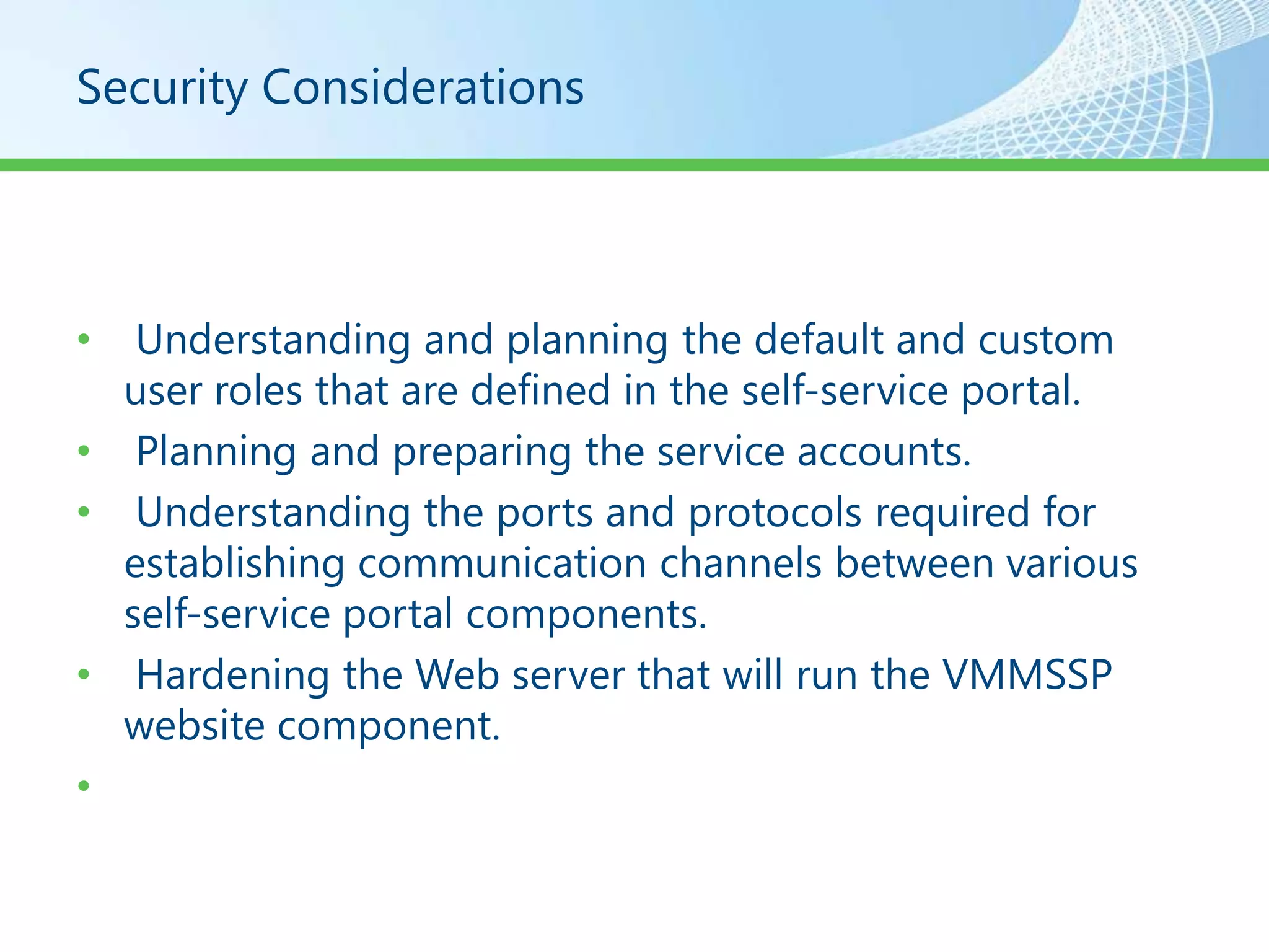 Security Considerations




•  Understanding and planning the default and custom
  user roles that are defined in the self-service portal.
• Planning and preparing the service accounts.
• Understanding the ports and protocols required for
  establishing communication channels between various
  self-service portal components.
• Hardening the Web server that will run the VMMSSP
  website component.
•
 