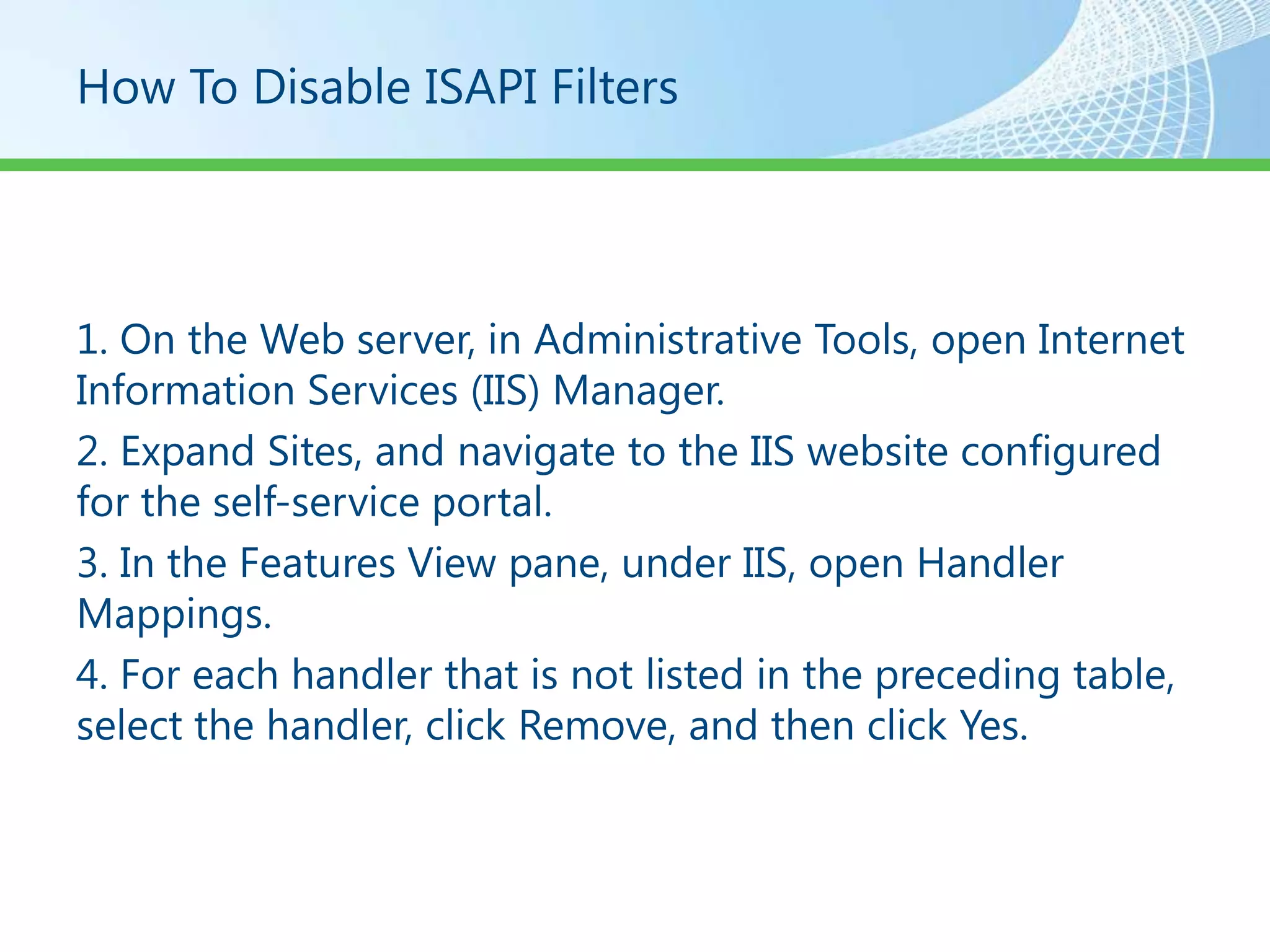 How To Disable ISAPI Filters




1. On the Web server, in Administrative Tools, open Internet
Information Services (IIS) Manager.
2. Expand Sites, and navigate to the IIS website configured
for the self-service portal.
3. In the Features View pane, under IIS, open Handler
Mappings.
4. For each handler that is not listed in the preceding table,
select the handler, click Remove, and then click Yes.
 
