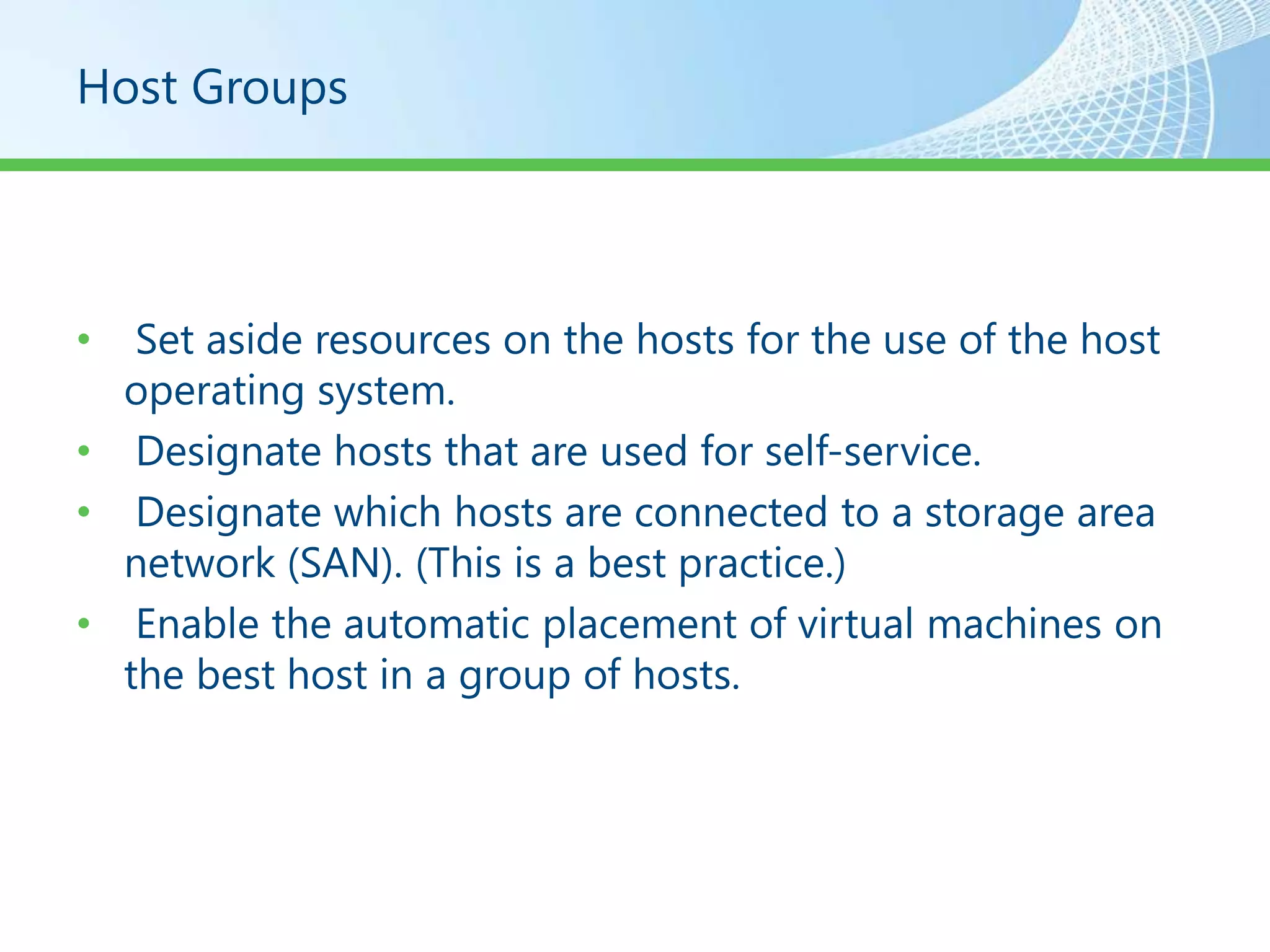 Host Groups




•  Set aside resources on the hosts for the use of the host
  operating system.
• Designate hosts that are used for self-service.
• Designate which hosts are connected to a storage area
  network (SAN). (This is a best practice.)
• Enable the automatic placement of virtual machines on
  the best host in a group of hosts.
 