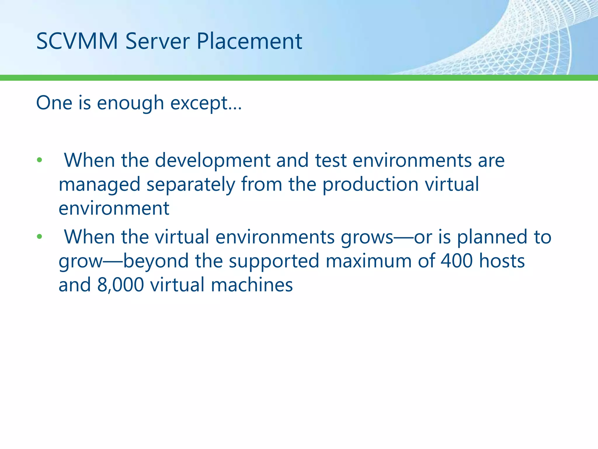 SCVMM Server Placement

One is enough except…

•  When the development and test environments are
  managed separately from the production virtual
  environment
• When the virtual environments grows—or is planned to
  grow—beyond the supported maximum of 400 hosts
  and 8,000 virtual machines
 