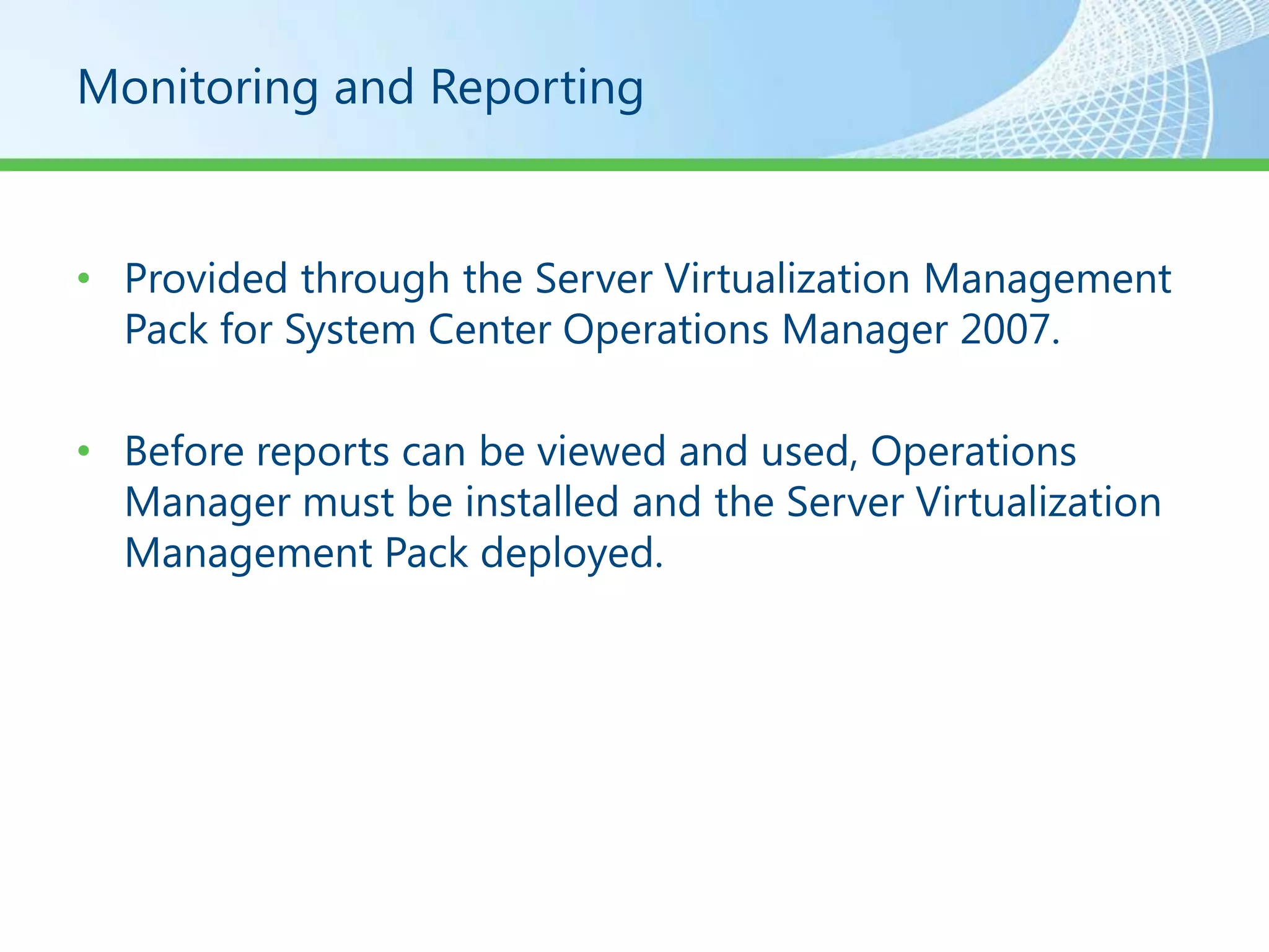 Monitoring and Reporting


• Provided through the Server Virtualization Management
  Pack for System Center Operations Manager 2007.

• Before reports can be viewed and used, Operations
  Manager must be installed and the Server Virtualization
  Management Pack deployed.
 