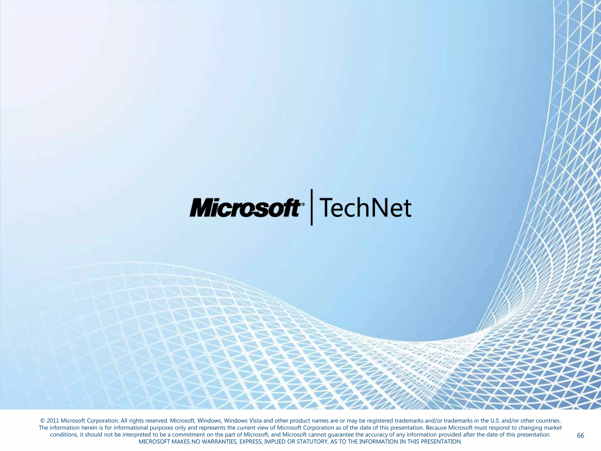 © 2011 Microsoft Corporation. All rights reserved. Microsoft, Windows, Windows Vista and other product names are or may be registered trademarks and/or trademarks in the U.S. and/or other countries.
The information herein is for informational purposes only and represents the current view of Microsoft Corporation as of the date of this presentation. Because Microsoft must respond to changing market
    conditions, it should not be interpreted to be a commitment on the part of Microsoft, and Microsoft cannot guarantee the accuracy of any information provided after the date of this presentation.      66
                                       MICROSOFT MAKES NO WARRANTIES, EXPRESS, IMPLIED OR STATUTORY, AS TO THE INFORMATION IN THIS PRESENTATION.
 