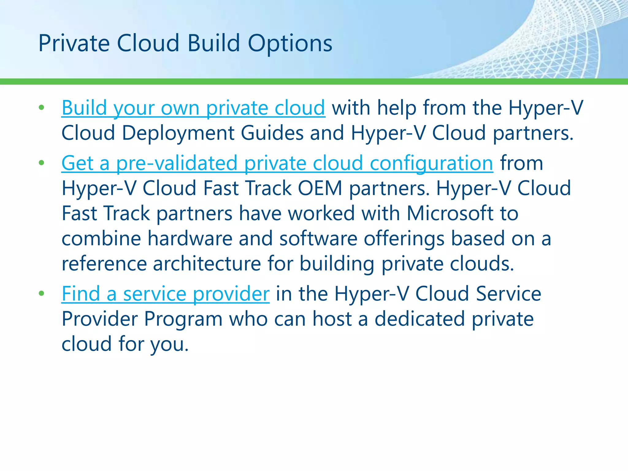 Private Cloud Build Options

• Build your own private cloud with help from the Hyper-V
  Cloud Deployment Guides and Hyper-V Cloud partners.
• Get a pre-validated private cloud configuration from
  Hyper-V Cloud Fast Track OEM partners. Hyper-V Cloud
  Fast Track partners have worked with Microsoft to
  combine hardware and software offerings based on a
  reference architecture for building private clouds.
• Find a service provider in the Hyper-V Cloud Service
  Provider Program who can host a dedicated private
  cloud for you.
 
