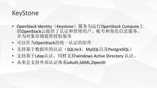 KeyStone
• OpenStack Identity（Keystone）服务为运行OpenStack Compute上
的OpenStack云提供了认证和管理用户、帐号和角色信息服务，
并为对象存储提供授权服务
• 可以作为OpenSta...