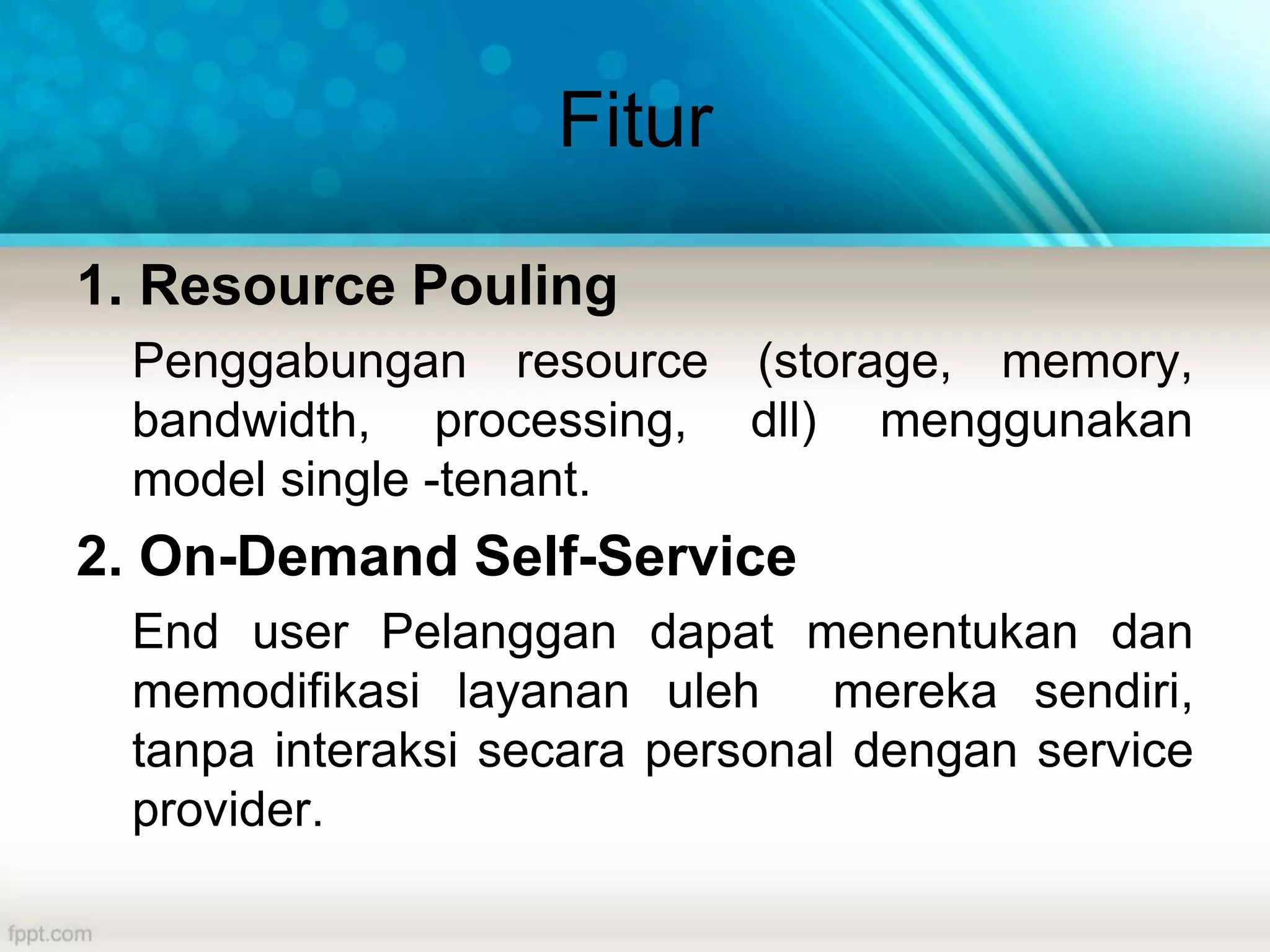 Fitur
1. Resource Pouling
Penggabungan resource (storage, memory,
bandwidth, processing, dll) menggunakan
model single -tenant.
2. On-Demand Self-Service
End user Pelanggan dapat menentukan dan
memodifikasi layanan uleh mereka sendiri,
tanpa interaksi secara personal dengan service
provider.
 