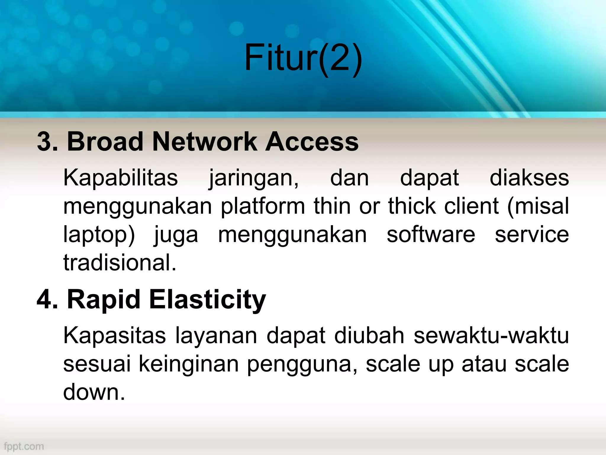 Fitur(2)
3. Broad Network Access
Kapabilitas jaringan, dan dapat diakses
menggunakan platform thin or thick client (misal
laptop) juga menggunakan software service
tradisional.
4. Rapid Elasticity
Kapasitas layanan dapat diubah sewaktu-waktu
sesuai keinginan pengguna, scale up atau scale
down.
 