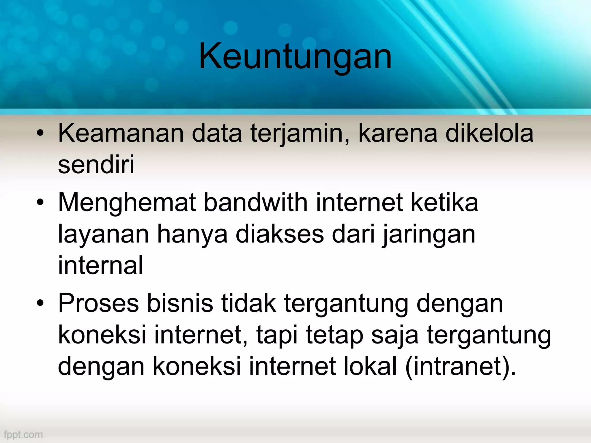 Keuntungan
• Keamanan data terjamin, karena dikelola
sendiri
• Menghemat bandwith internet ketika
layanan hanya diakses dari jaringan
internal
• Proses bisnis tidak tergantung dengan
koneksi internet, tapi tetap saja tergantung
dengan koneksi internet lokal (intranet).
 