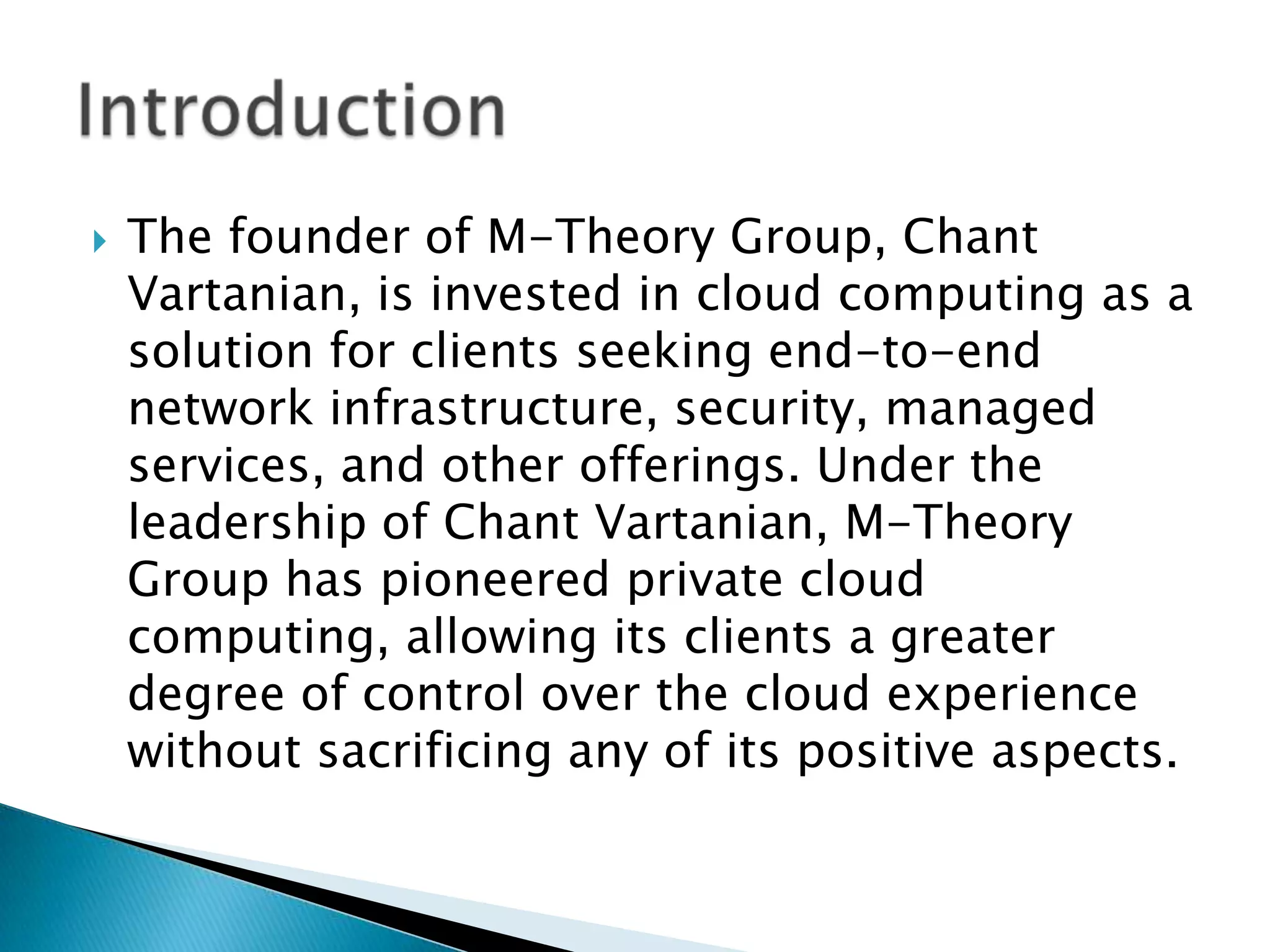 
The founder of M-Theory Group, Chant
Vartanian, is invested in cloud computing as a
solution for clients seeking end-to-end
network infrastructure, security, managed
services, and other offerings. Under the
leadership of Chant Vartanian, M-Theory
Group has pioneered private cloud
computing, allowing its clients a greater
degree of control over the cloud experience
without sacrificing any of its positive aspects.