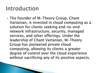 

The founder of M-Theory Group, Chant
Vartanian, is invested in cloud computing as a
solution for clients seeking end-to-end
network infrastructure, security, managed
services, and other offerings. Under the
leadership of Chant Vartanian, M-Theory
Group has pioneered private cloud
computing, allowing its clients a greater
degree of control over the cloud experience
without sacrificing any of its positive aspects.

 