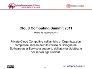 Cloud Computing Summit 2011
Milano 15 novembre 2011

Private Cloud Computing nell’ambito di Organizzazioni
complesse: il caso dell’Università di Bologna nel
Software as a Service a supporto dell’attività didattica e
dei servizi agli studenti.

S.1

 