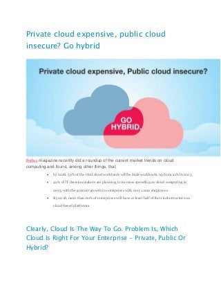Private cloud expensive, public cloud
insecure? Go hybrid
Forbes magazine recently did a roundup of the current market trends on cloud
computing and found, among other things, that,
 by 2018, 59% of the total cloud workloads will be SaaS workloads, up from 41% in 2013
 42% of IT decision makers are planning to increase spending on cloud computing in
2015, with the greatest growth in enterprises with over 1,000 employees
 By 2018, more than 60% of enterprises will have at least half of their infrastructure on
cloud-based platforms.
Clearly, Cloud Is The Way To Go. Problem Is, Which
Cloud Is Right For Your Enterprise - Private, Public Or
Hybrid?
 
