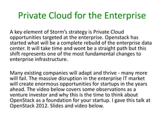 Private Cloud for the Enterprise
A key element of Storm’s strategy is Private Cloud
opportunities targeted at the enterprise. Openstack has
started what will be a complete rebuild of the enterprise data
center. It will take time and wont be a straight path but this
shift represents one of the most fundamental changes to
enterprise infrastructure.
Many existing companies will adapt and thrive - many more
will fail. The massive disruption in the enterprise IT market
will create enormous opportunities for startups in the years
ahead. The video below covers some observations as a
venture investor and why this is the time to think about
OpenStack as a foundation for your startup. I gave this talk at
OpenStack 2012. Slides and video below.

 